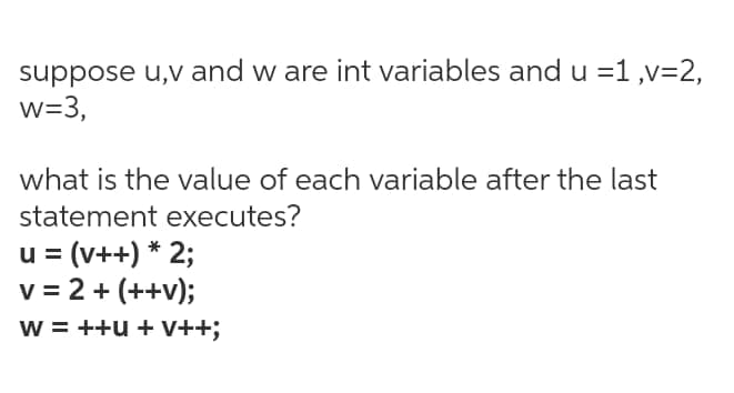 suppose u,v and w are int variables and u =1 ,v=2,
w=3,
what is the value of each variable after the last
statement executes?
u = (v++) * 2;
v = 2 + (++v);
w = ++u + V++;

