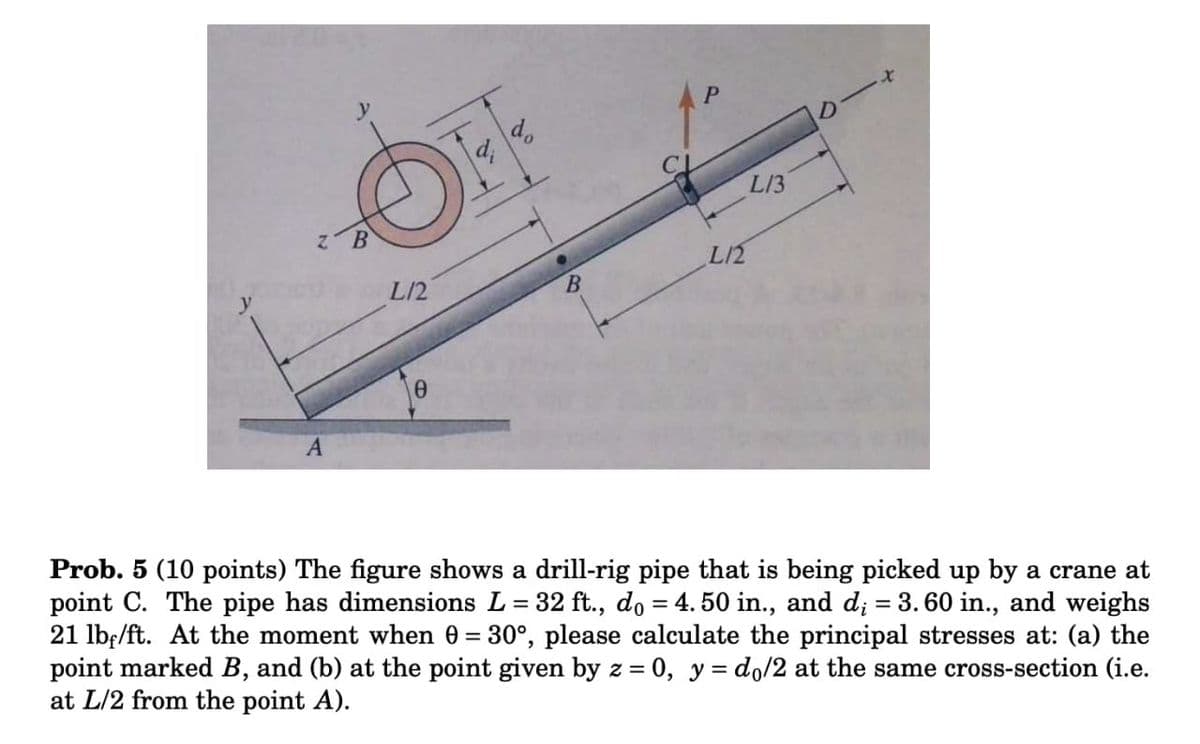 ク一
L13
L/2
L/2
B.
Prob. 5 (10 points) The figure shows a drill-rig pipe that is being picked up by a crane at
point C. The pipe has dimensions L= 32 ft., do = 4. 50 in., and d; = 3. 60 in., and weighs
21 lb;/ft. At the moment when 0 = 30°, please calculate the principal stresses at: (a) the
point marked B, and (b) at the point given by z = 0, y = do/2 at the same cross-section (i.e.
at L/2 from the point A).
