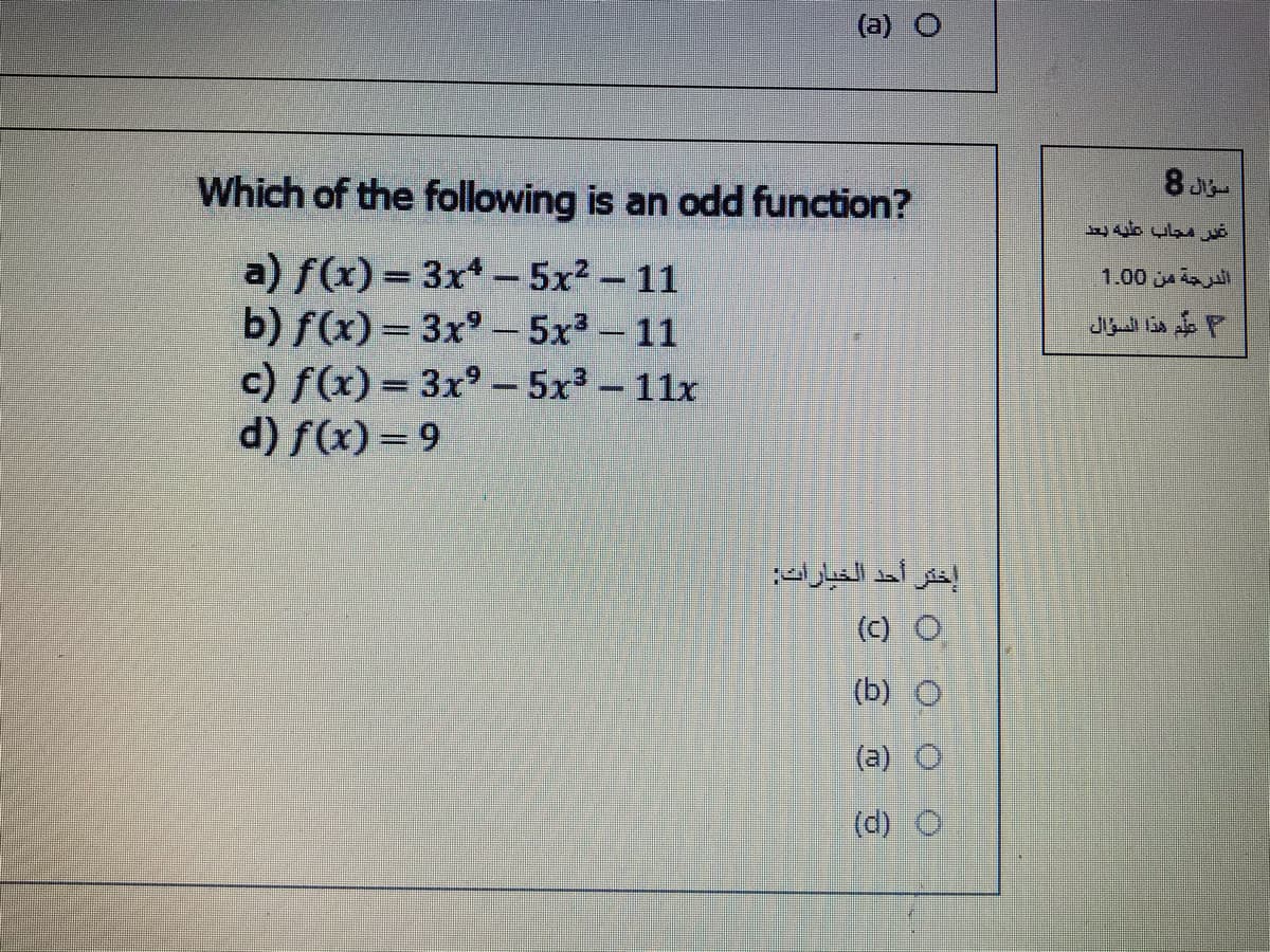 (a) O
Which of the following is an odd function?
8 J
غير مجاب عليه بعد
a) f(x) = 3x - 5x2 - 11
b) f(x)=3x° - 5x3-11
c) f(x) = 3x° – 5x3 -11x
d) f(x) = 9
الدرحة من 0 1.0
علم هذا السؤال
إختر أحد الخيارات
(c) O
(b) O
(a) O
(d) O
