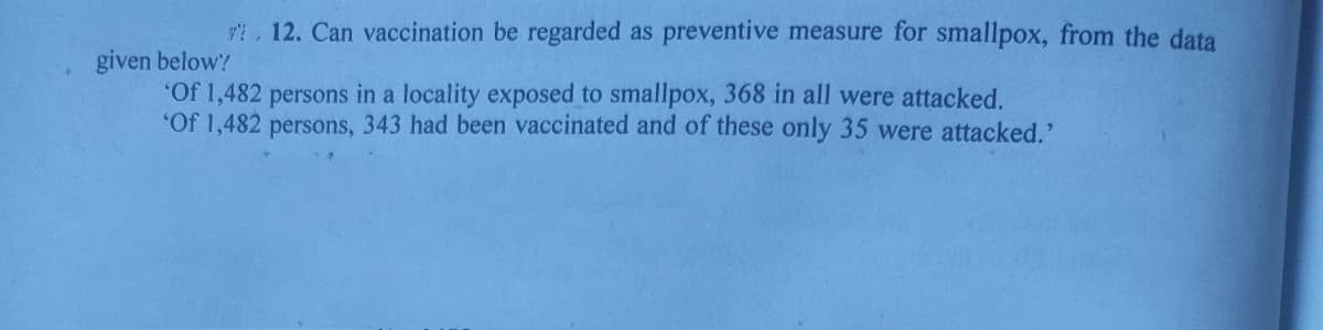 9t,12. Can vaccination be regarded as preventive measure for smallpox, from the data
given below?
"Of 1,482 persons in a locality exposed to smallpox, 368 in all were attacked.
"Of 1,482 persons, 343 had been vaccinated and of these only 35 were attacked.'
