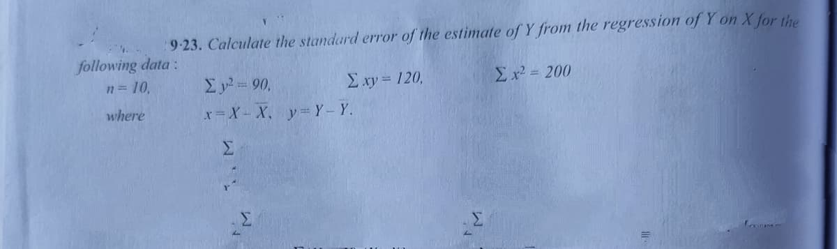 9-23. Calculate the standard error of the estimate of Y from the regression of Y on X for the
following data:
n = 10.
Ey = 90,
E xy = 120,
Σ20
where
x= X- X, y= Y-Y.
Σ
