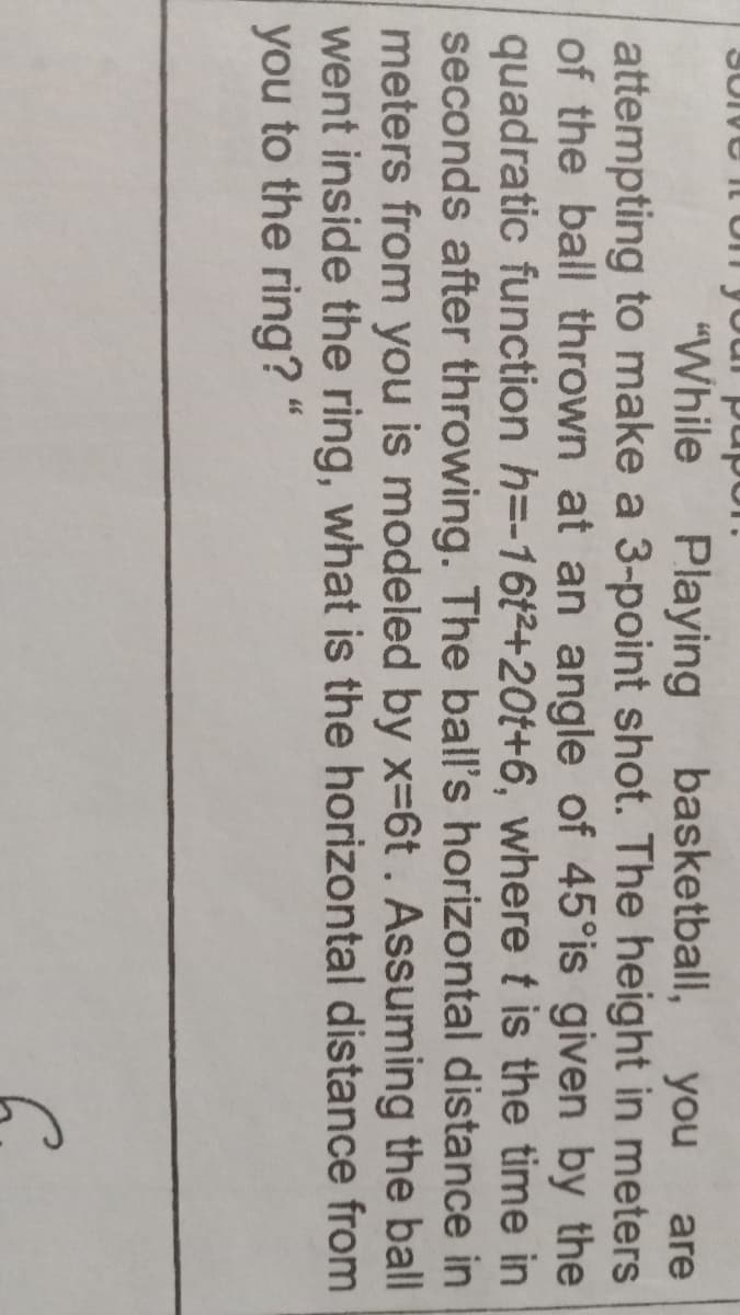 pupo
"While
Playing
basketball,
you
are
attempting to make a 3-point shot. The height in meters
of the ball thrown at an angle of 45°is given by the
quadratic function h=-16t2+20t+6, where t is the time in
seconds after throwing. The ball's horizontal distance in
meters from you is modeled by x-6t. Assuming the ball
went inside the ring, what is the horizontal distance from
you to the ring?
