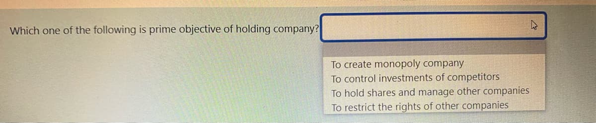 Which one of the following is prime objective of holding company?
To create monopoly company
To control investments of competitors
To hold shares and manage other companies
To restrict the rights of other companies
