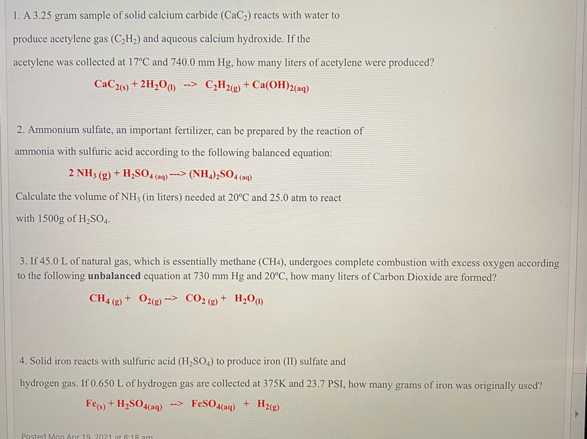 1. A 3.25
gram sample of solid calcium carbide (CaC2) reacts with water to
produce acetylene gas (C,H2) and aqueous calcium hydroxide. If the
acetylene was collected at 17°C and 740.0 mm Hg, how many liters of acetylene were produced?
CaC2(s) + 2H2O¶)
--> C¿H2(g) + Ca(OH)2(aq)
2. Ammonium sulfate, an important fertilizer, can be prepared by the reaction of
ammonia with sulfuric acid according to the following balanced equation:
2 NH3 (g) + H,SO4 (aq)*
---> (NH4),SO4 (aq)
Calculate the volume of NH3 (in liters) needed at 20°C and 25.0 atm to react
with 1500g of H,SO4.
3. If 45.0 L of natural gas, which is essentially methane (CH4), undergoes complete combustion with excess oxygen according
to the following unbalanced equation at 730 mm Hg and 20°C, how many liters of Carbon Dioxide are formed?
CH4 (g) + O2«g) -
CO2 (2) + H,Om
-->
4. Solid iron reacts with sulfuric acid (H,SO4) to produce iron (II) sulfate and
hydrogen gas. If 0.650 L of hydrogen gas are collected at 375K and 23.7 PSI, how many grams of iron was originally used?
Fe(s) + H2SO4(aq)
FeSO4(aq)
H2(g)
-->
Posted Mon Apr 19 2021 at 8:18 am
