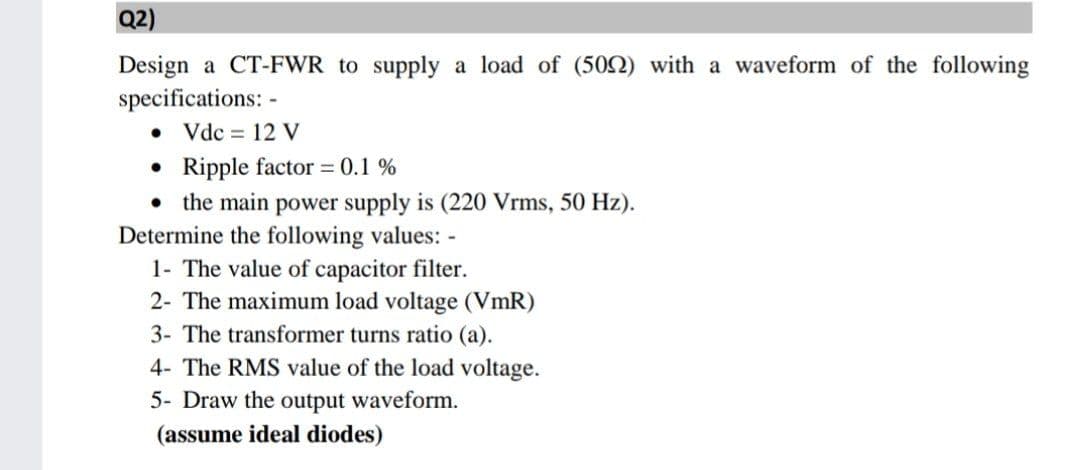 Q2)
Design a CT-FWR to supply a load of (502) with a waveform of the following
specifications: -
• Vdc = 12 V
• Ripple factor = 0.1 %
• the main power supply is (220 Vrms, 50 Hz).
Determine the following values: -
1- The value of capacitor filter.
2- The maximum load voltage (VmR)
3- The transformer turns ratio (a).
4- The RMS value of the load voltage.
5- Draw the output waveform.
(assume ideal diodes)
