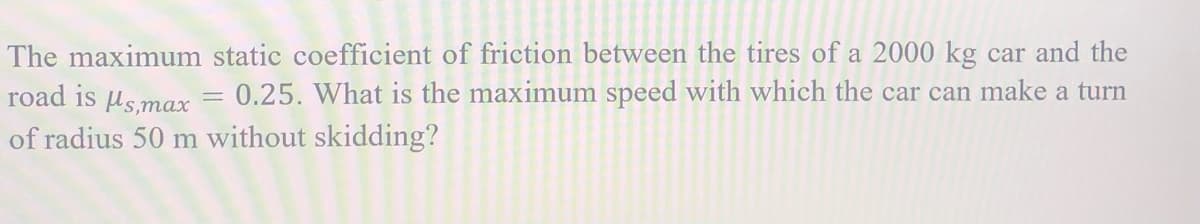 The maximum static coefficient of friction between the tires of a 2000 kg car and the
road is lsmax
0.25. What is the maximum speed with which the car can make a turn
of radius 50 m without skidding?
