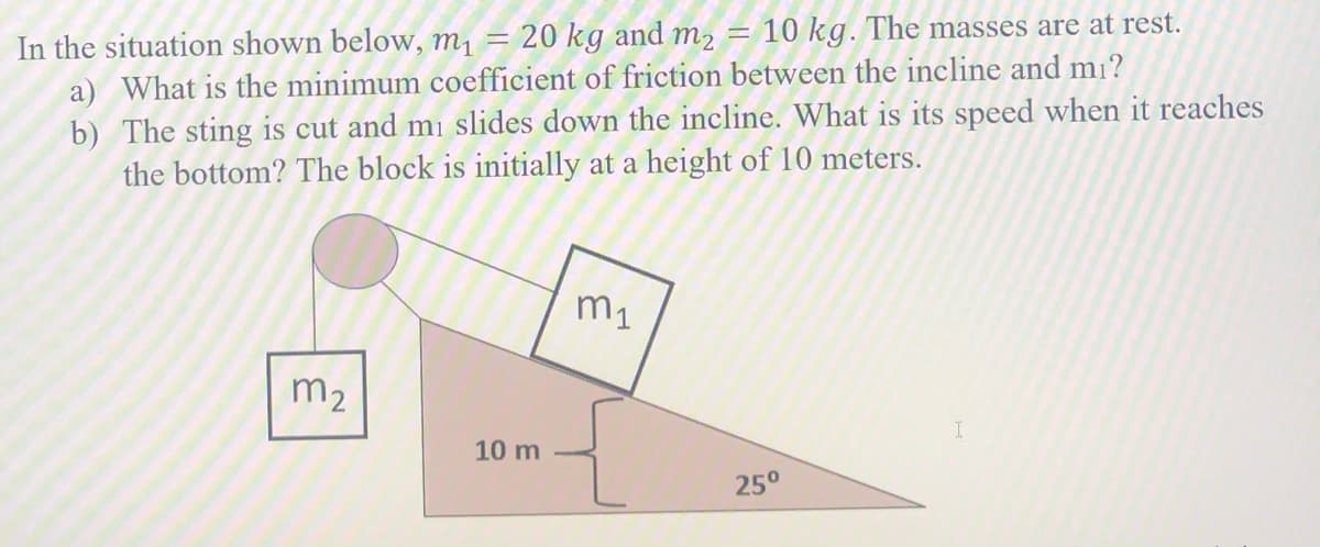 In the situation shown below, m1 = 20 kg and m2 =
a) What is the minimum coefficient of friction between the incline and mi?
10 kg. The masses are at rest.
b) The sting is cut and mi slides down the incline. What is its speed when it reaches
the bottom? The block is initially at a height of 10 meters.
m1
m2
10 m
25°
