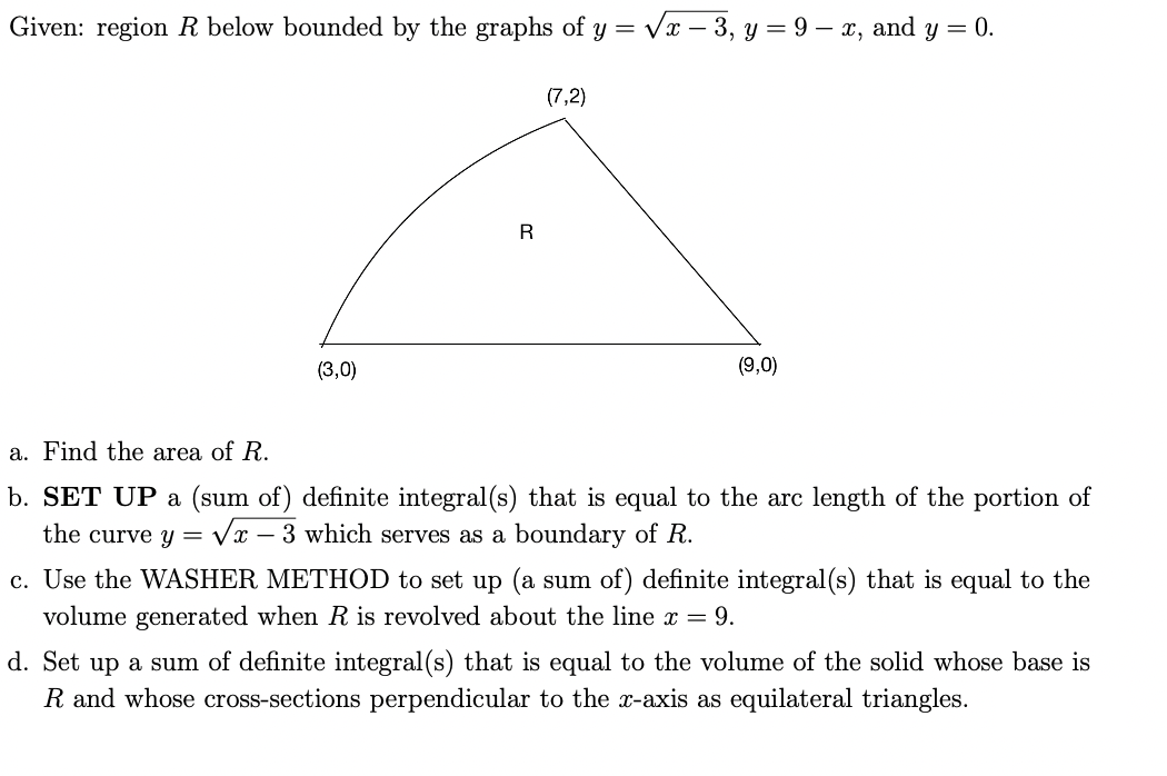 Given: region R below bounded by the graphs of y = Vx – 3, y = 9 – x, and y = 0.
(7,2)
R
(3,0)
(9,0)
a. Find the area of R.
b. SET UP a (sum of) definite integral(s) that is equal to the arc length of the portion of
the curve y =
Vx – 3 which serves as a boundary of R.
c. Use the WASHER METHOD to set up (a sum of) definite integral (s) that is equal to the
volume generated when R is revolved about the line x = 9.
d. Set up a sum of definite integral(s) that is equal to the volume of the solid whose base is
R and whose cross-sections perpendicular to the x-axis as equilateral triangles.
