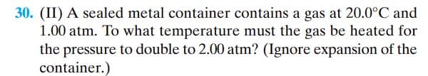 30. (II) A sealed metal container contains a gas at 20.0°C and
1.00 atm. To what temperature must the gas be heated for
the pressure to double to 2.00 atm? (Ignore expansion of the
container.)