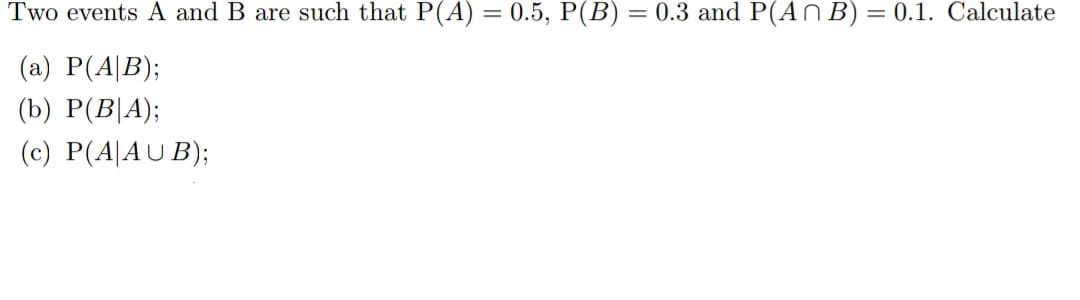 Two events A and B are such that P(A) = 0.5, P(B) = 0.3 and P(An B) = 0.1. Calculate
(a) P(AB);
(b) P(B|A);
(c) P(A|AUB);