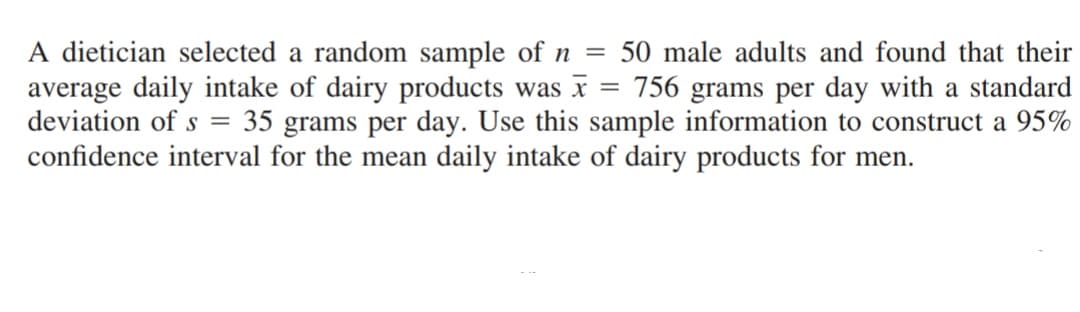 =
=
A dietician selected a random sample of n 50 male adults and found that their
average daily intake of dairy products was x 756 grams per day with a standard
deviation of s 35 grams per day. Use this sample information to construct a 95%
confidence interval for the mean daily intake of dairy products for men.