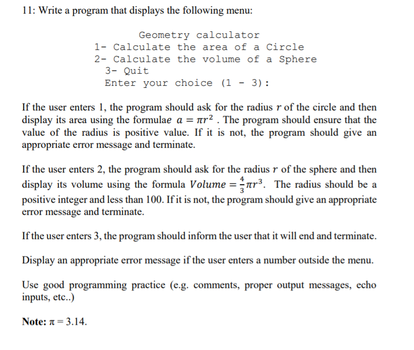 11: Write a program that displays the following menu:
Geometry calculator
1- Calculate the area of a Circle
2- Calculate the volume of a Sphere
3- Quit
Enter your choice (1 - 3):
If the user enters 1, the program should ask for the radius r of the circle and then
display its area using the formulae a = nr². The program should ensure that the
value of the radius is positive value. If it is not, the program should give an
appropriate error message and terminate.
If the user enters 2, the program should ask for the radius r of the sphere and then
display its volume using the formula Volume = nr³. The radius should be a
positive integer and less than 100. If it is not, the program should give an appropriate
error message and terminate.
If the user enters 3, the program should inform the user that it will end and terminate.
Display an appropriate error message if the user enters a number outside the menu.
Use good programming practice (e.g. comments, proper output messages, echo
inputs, etc..)
Note: π - 3.14.
