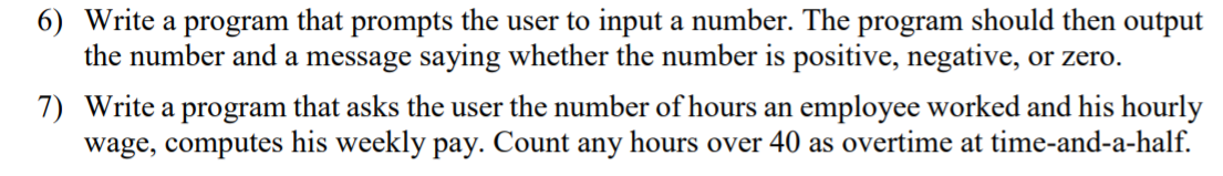 6) Write a program that prompts the user to input a number. The program should then output
the number and a message saying whether the number is positive, negative, or zero.
7) Write a program that asks the user the number of hours an employee worked and his hourly
wage, computes his weekly pay. Count any hours over 40 as overtime at time-and-a-half.
