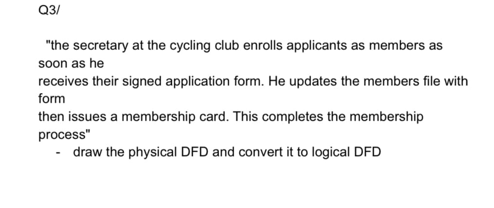 Q3/
"the secretary at the cycling club enrolls applicants as members as
Soon as he
receives their signed application form. He updates the members file with
form
then issues a membership card. This completes the membership
process"
draw the physical DFD and convert it to logical DFD
