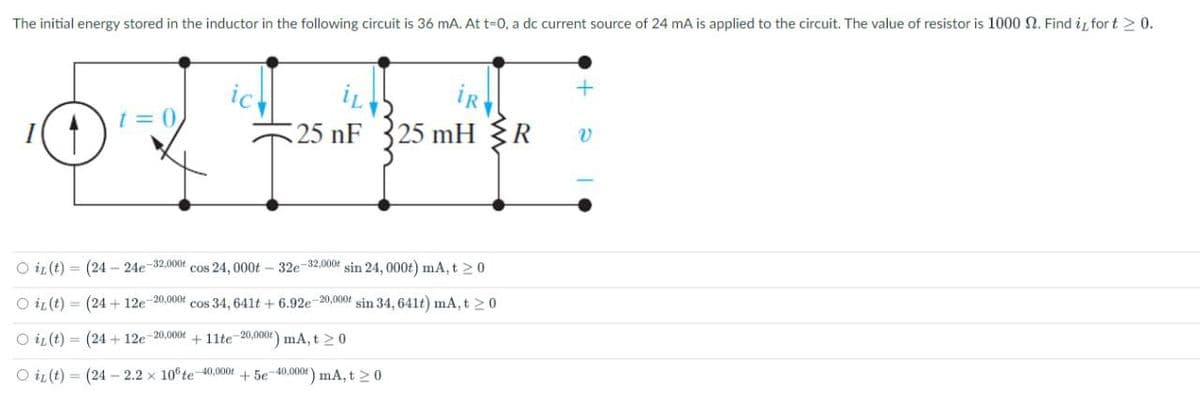 The initial energy stored in the inductor in the following circuit is 36 mA. At t=0, a dc current source of 24 mA is applied to the circuit. The value of resistor is 1000 N. Find i for t > 0.
ic
t = 0,
25 nF
25 mH R
O iL (t) = (24 - 24e-32,000f cos 24, 000t – 32e-32.000t sin 24, 000t) mA, t 20
O iL(t) = (24 + 12e 20.000t cos 34, 641t + 6.92e-20,000t sin 34, 641t) mA, t >0
O iL (t) = (24 + 12e-20,000t + 11lte-20,000t) mA, t 2 0
O iL (t) = (24 –- 2.2 x 10 te-40,000f + 5e-40,000t) mA, t 20
