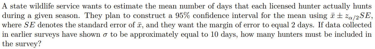 A state wildlife service wants to estimate the mean number of days that each licensed hunter actually hunts
during a given season. They plan to construct a 95% confidence interval for the mean using i ±za/2SE,
where SE denotes the standard error of , and they want the margin of error to equal 2 days. If data collected
in earlier surveys have shown o to be approximately equal to 10 days, how many hunters must be included in
the survey?
