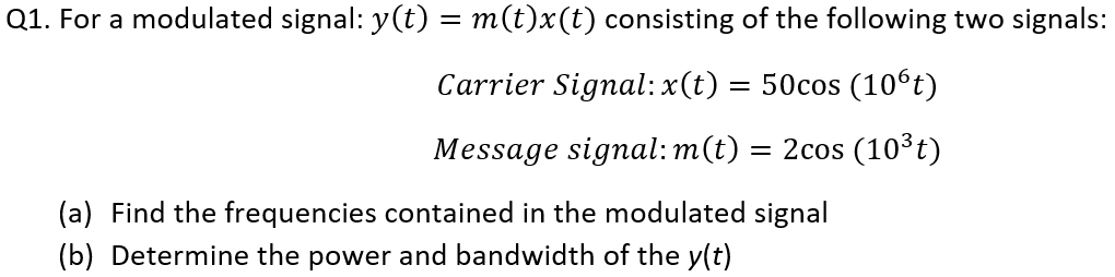 Q1. For a modulated signal: y(t) = m(t)x(t) consisting of the following two signals:
Carrier Signal: x(t) = 50cos (10⁰t)
Message signal: m(t) = 2cos (10³t)
(a) Find the frequencies contained in the modulated signal
(b) Determine the power and bandwidth of the y(t)