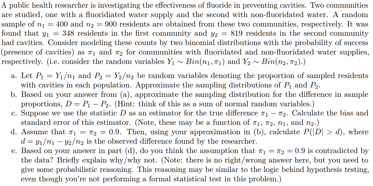 A public health researcher is investigating the effectiveness of fluoride in preventing cavities. Two communities
are studied, one with a fluoridiated water supply and the second with non-fluoridated water. A random
sample of n1 =
found that Y1
400 and n2 =
= 348 residents in the first community and y2
900 residents are obtained from these two communities, respectively. It was
819 residents in the second community
had cavities. Consider modeling these counts by two binomial distributions with the probability of success
(presence of cavities) as 71 and 72 for communities with fluoridated and non-fluoridated water supplies,
respectively. (i.e. consider the random variables Y
Bin(n1, T1) and Y2 ~ Bin(n2, T2).)
a. Let P = Y1/n1 and P2
with cavities in each population. Approximate the sampling distributions of P1 and P2.
b. Based on your answer from (a), approximate the sampling distribution for the difference in sample
proportions, D = P1 – P2. (Hint: think of this as a sum of normal random variables.)
c. Suppose we use the statistic D as an estimator for the true difference 71 – 72. Calculate the bias and
standard error of this estimator. (Note, these may be a function of 11, 72, n1, and n2.)
d. Assume that 71 = 12 = 0.9. Then, using your approximation in (b), calculate P(|D| > d), where
d = y1/n1 – Y2/n2 is the observed difference found by the researcher.
e. Based on your answer in part (d), do you think the assumption that 71 = T2 = 0.9 is contradicted by
the data? Briefly explain why/why not. (Note: there is no right/wrong answer here, but you need to
give some probabilistic reasoning. This reasoning may be similar to the logic behind hypothesis testing,
even though you're not performing a formal statistical test in this problem.)
Y2/n2 be random variables denoting the proportion of sampled residents
