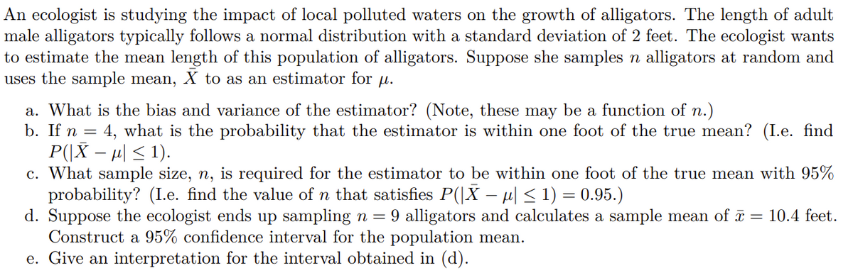 An ecologist is studying the impact of local polluted waters on the growth of alligators. The length of adult
male alligators typically follows a normal distribution with a standard deviation of 2 feet. The ecologist wants
to estimate the mean length of this population of alligators. Suppose she samples n alligators at random and
uses the sample mean, X to as an estimator for u.
a. What is the bias and variance of the estimator? (Note, these may be a function of n.)
b. If n = 4, what is the probability that the estimator is within one foot of the true mean? (I.e. find
P(|X – µ| < 1).
c. What sample size, n, is required for the estimator to be within one foot of the true mean with 95%
probability? (I.e. find the value of n that satisfies P(|X – µ| < 1) = 0.95.)
d. Suppose the ecologist ends up sampling n = 9 alligators and calculates a sample mean of ī = 10.4 feet.
Construct a 95% confidence interval for the population mean.
e. Give an interpretation for the interval obtained in (d).
