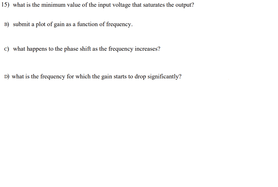 15) what is the minimum value of the input voltage that saturates the output?
B) submit a plot of gain as a function of frequency.
c) what happens to the phase shift as the frequency increases?
D) what is the frequency for which the gain starts to drop significantly?
