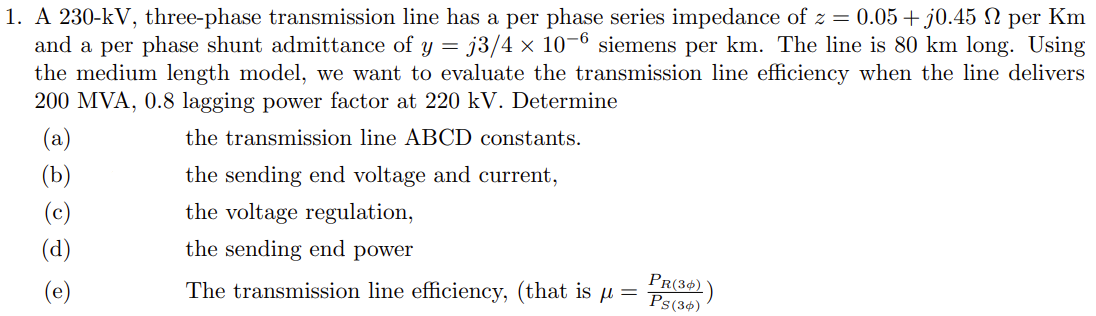 1. A 230-kV, three-phase transmission line has a per phase series impedance of z = 0.05+ j0.45 N per Km
and a per phase shunt admittance of y = j3/4 × 10-6 siemens per km. The line is 80 km long. Using
the medium length model, we want to evaluate the transmission line efficiency when the line delivers
200 MVA, 0.8 lagging power factor at 220 kV. Determine
(a)
the transmission line ABCD constants.
(b)
the sending end voltage and current,
(c)
the voltage regulation,
(d)
the sending end power
The transmission line efficiency, (that is µ =
PR(3+)`
Ps(34)
