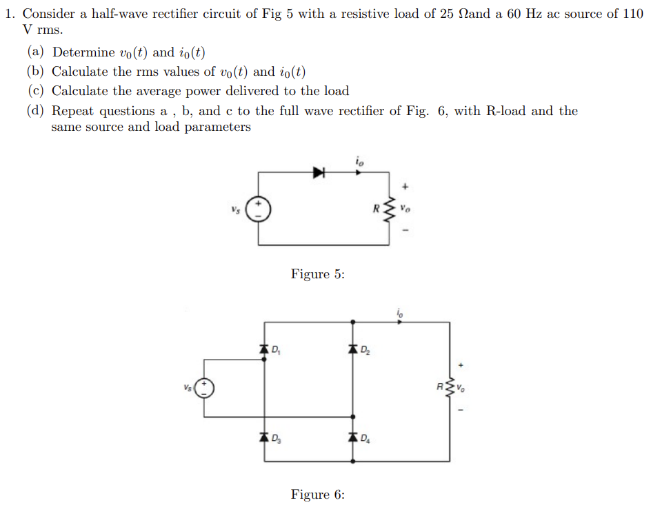 1. Consider a half-wave rectifier circuit of Fig 5 with a resistive load of 25 Nand a 60 Hz ac source of 110
V rms.
(a) Determine vo(t) and io(t)
(b) Calculate the rms values of vo(t) and io(t)
(c) Calculate the average power delivered to the load
(d) Repeat questions a, b, and c to the full wave rectifier of Fig. 6, with R-load and the
same source and load parameters
Vs
D₂
D₂
Figure 5:
Figure 6:
D₂
DA