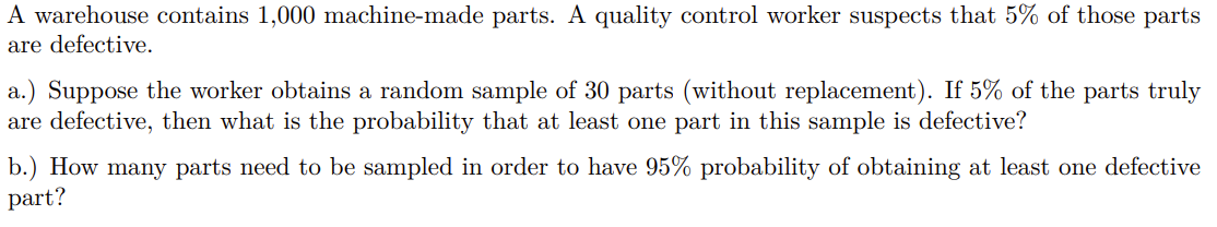 A warehouse contains 1,000 machine-made parts. A quality control worker suspects that 5% of those parts
are defective.
5% of the parts truly
a.) Suppose the worker obtains a random sample of 30 parts (without replacement).
are defective, then what is the probability that at least one part in this sample is defective?
b.) How many parts need to be sampled in order to have 95% probability of obtaining at least one defective
part?
