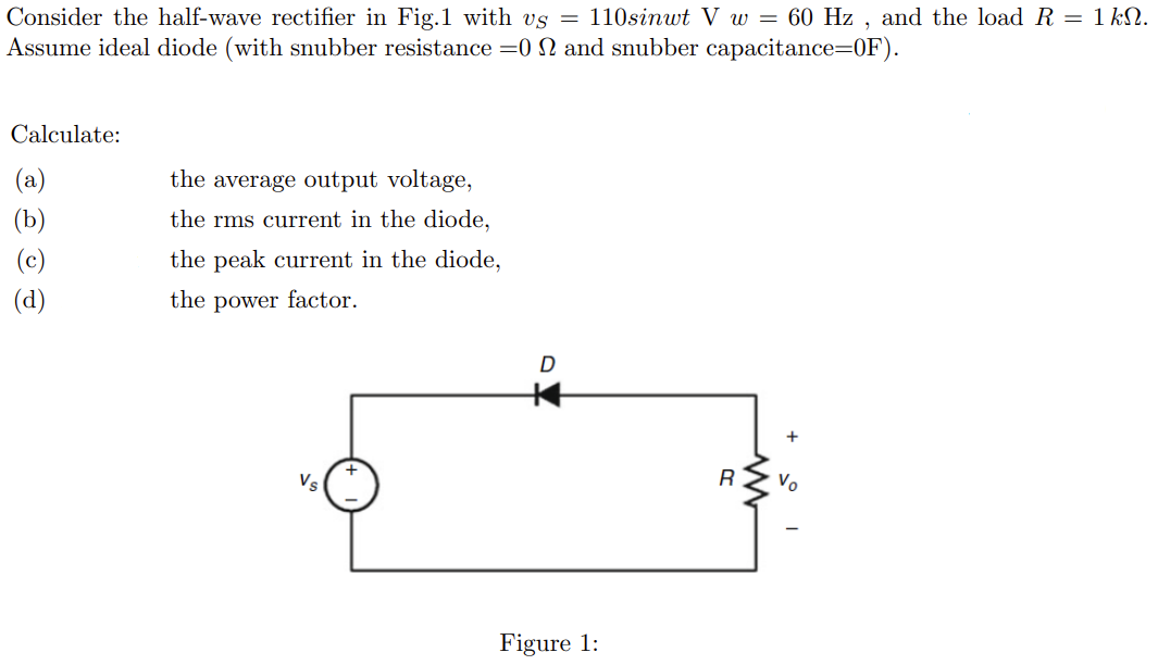 Consider the half-wave rectifier in Fig.1 with vs = 110sinwt V w = 60 Hz, and the load R = 1 kN.
Assume ideal diode (with snubber resistance =0 and snubber capacitance=0F).
Calculate:
(a)
(b)
(c)
(d)
the average output voltage,
the rms current in the diode,
the peak current in the diode,
the power factor.
Vs
D
Figure 1:
R
+