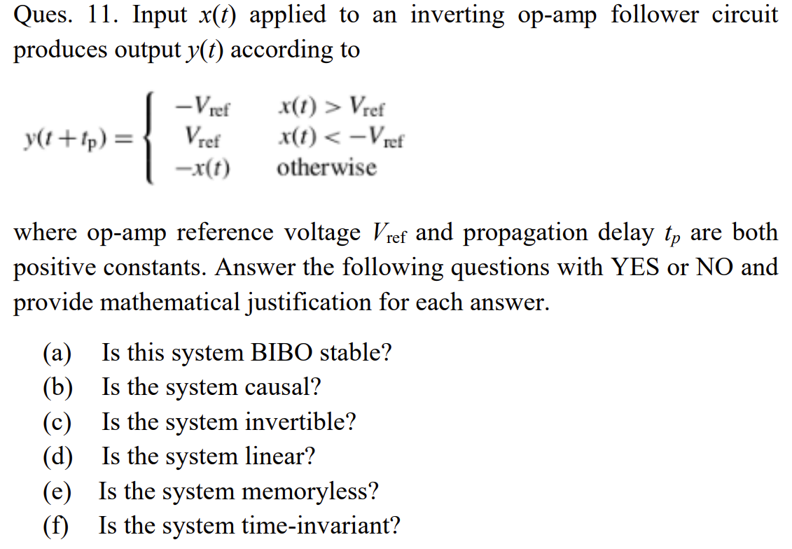 Ques. 11. Input x(t) applied to an inverting op-amp follower circuit
produces output y(t) according to
-Vref
x(1) > Vref
x(t) < –Vref
otherwise
y(t+tp) =
Vref
-x(t)
where op-amp reference voltage Vref and propagation delay t, are both
positive constants. Answer the following questions with YES or NO and
provide mathematical justification for each answer.
(a) Is this system BIBO stable?
(b) Is the system causal?
(c) Is the system invertible?
(d) Is the system linear?
(e) Is the system memoryless?
(f) Is the system time-invariant?
