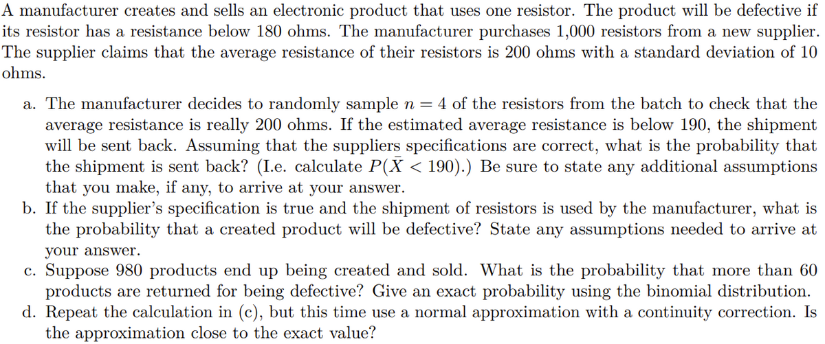 A manufacturer creates and sells an electronic product that uses one resistor. The product will be defective if
its resistor has a resistance below 180 ohms. The manufacturer purchases 1,000 resistors from a new supplier.
The supplier claims that the average resistance of their resistors is 200 ohms with a standard deviation of 10
ohms.
a. The manufacturer decides to randomly sample n =
average resistance is really 200 ohms. If the estimated average resistance is below 190, the shipment
will be sent back. Assuming that the suppliers specifications are correct, what is the probability that
the shipment is sent back? (I.e. calculate P(X < 190).) Be sure to state any additional assumptions
that you make, if any, to arrive at your answer.
b. If the supplier's specification is true and the shipment of resistors is used by the manufacturer, what is
the probability that a created product will be defective? State any assumptions needed to arrive at
4 of the resistors from the batch to check that the
your answer.
c. Suppose 980 products end up being created and sold. What is the probability that more than 60
products are returned for being defective? Give an exact probability using the binomial distribution.
d. Repeat the calculation in (c), but this time use a normal approximation with a continuity correction. Is
the approximation close to the exact value?
