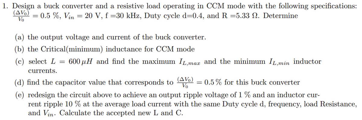 1. Design a buck converter and a resistive load operating in CCM mode with the following specifications:
0.5 %, Vin = 20 V, f =30 kHz, Duty cycle d=0.4, and R =5.33 №. Determine
(AV%) =
Vo
(a) the output voltage and current of the buck converter.
(b) the Critical (minimum) inductance for CCM mode
(c) select L
currents.
=
600 μH and find the maximum IL,max and the minimum IL,min inductor
(AV)
Vo
(d) find the capacitor value that corresponds to
= 0.5% for this buck converter
(e) redesign the circuit above to achieve an output ripple voltage of 1 % and an inductor cur-
rent ripple 10 % at the average load current with the same Duty cycle d, frequency, load Resistance,
and Vin. Calculate the accepted new L and C.