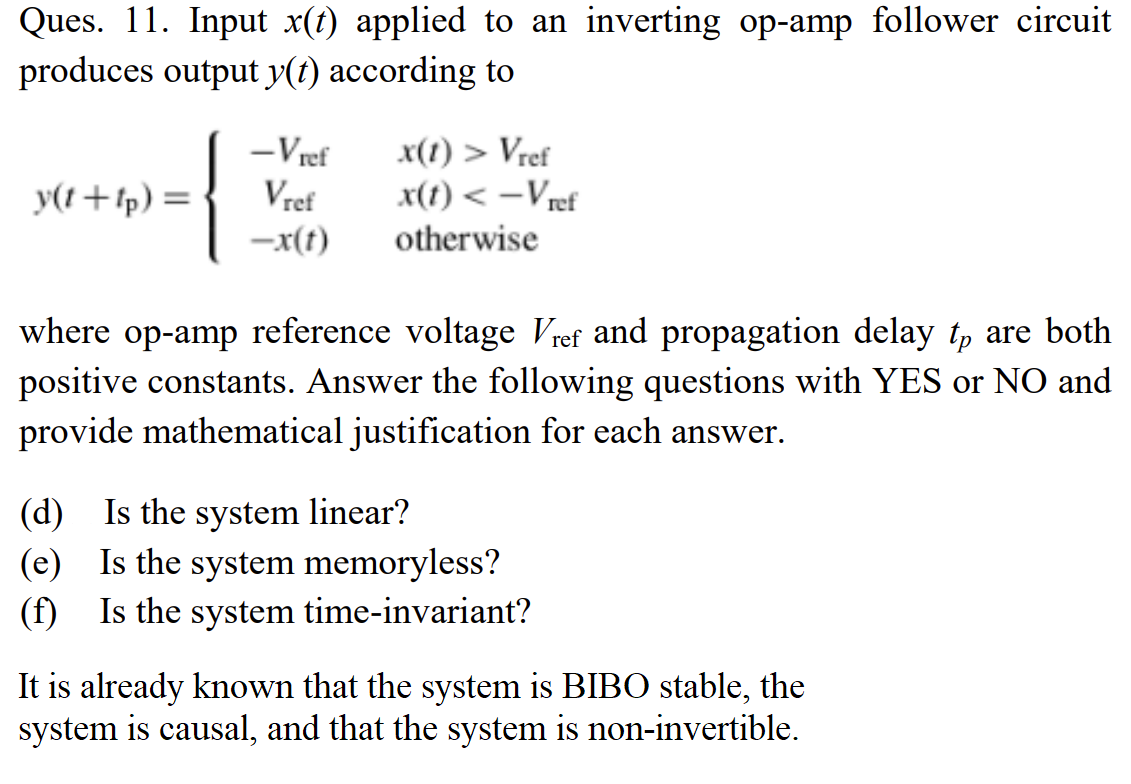 Ques. 11. Input x(t) applied to an inverting op-amp follower circuit
produces output y(t) according to
-Vref
x(1) > Vref
x(t) < –Vref
otherwise
y(t+tp) =
Vref
-x(t)
where op-amp reference voltage Vref and propagation delay t, are both
positive constants. Answer the following questions with YES or NO and
provide mathematical justification for each answer.
(d) Is the system linear?
(e) Is the system memoryless?
(f) Is the system time-invariant?
It is already known that the system is BIBO stable, the
system is causal, and that the system is non-invertible.
