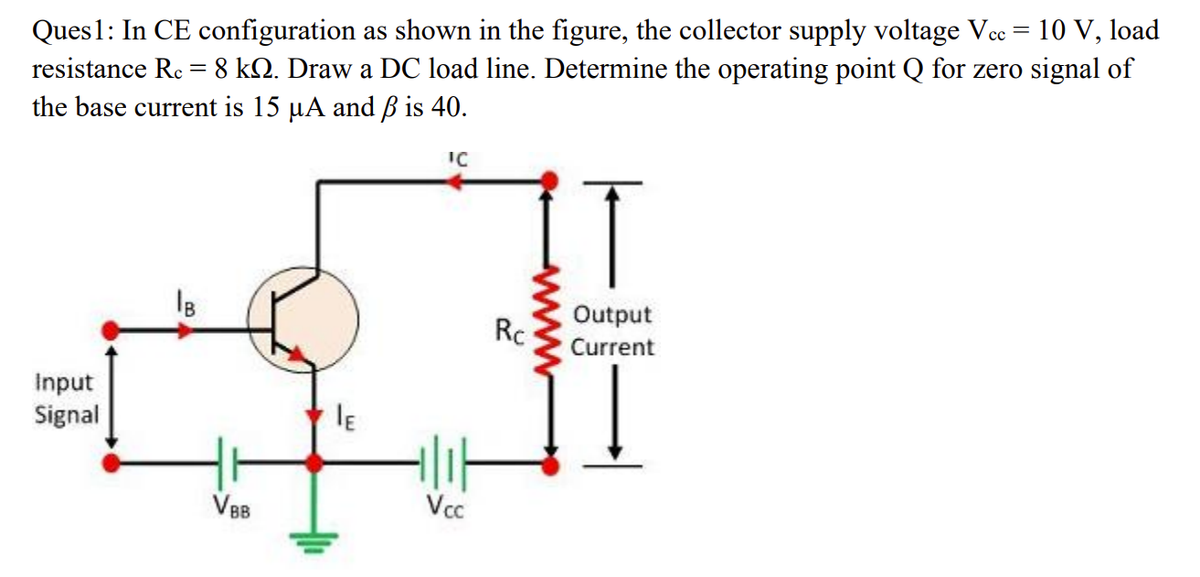 Ques1: In CE configuration as shown in the figure, the collector supply voltage Vee = 10 V, load
resistance Re = 8 kQ. Draw a DC load line. Determine the operating point Q for zero signal of
the base current is 15 µA and ß is 40.
IC
Output
Rc
Current
Input
Signal
VBB
Vc
