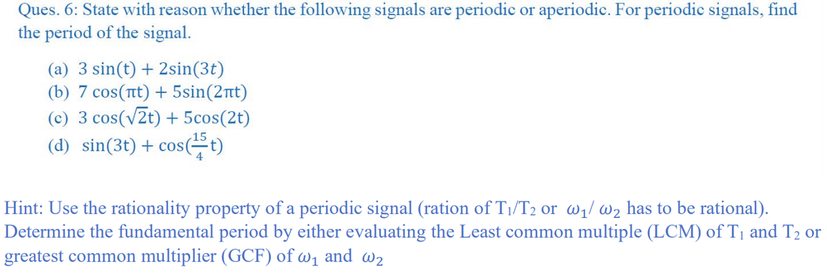Ques. 6: State with reason whether the following signals are periodic or aperiodic. For periodic signals, find
the period of the signal.
(a) 3 sin(t) + 2sin(3t)
(b) 7 cos(tt) + 5sin(2nt)
(c) 3 cos(v2t) + 5cos(2t)
15
(d) sin(3t) + cos(t)
Hint: Use the rationality property of a periodic signal (ration of T1/T2 or w1/ w2 has to be rational).
Determine the fundamental period by either evaluating the Least common multiple (LCM) of T1 and T2 or
greatest common multiplier (GCF) of w1 and w2
