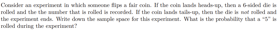 Consider an experiment in which someone flips a fair coin. If the coin lands heads-up, then a 6-sided die is
rolled and the the number that is rolled is recorded. If the coin lands tails-up, then the die is not rolled and
the experiment ends. Write down the sample space for this experiment. What is the probability that a “5" is
rolled during the experiment?
