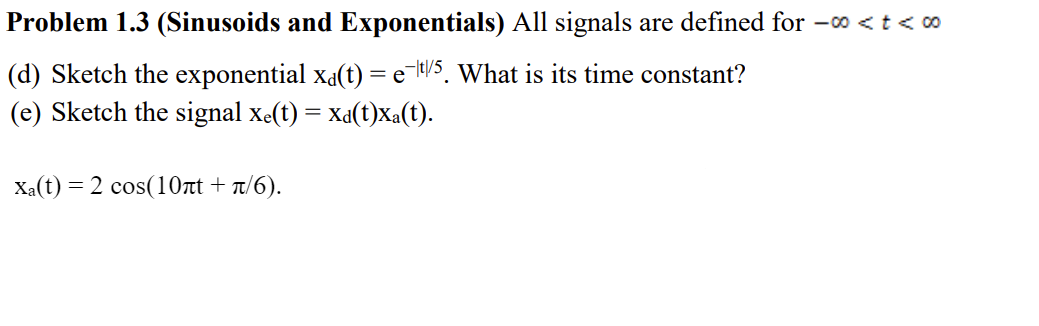 Problem 1.3 (Sinusoids and Exponentials) All signals are defined for -o < t < c0
(d) Sketch the exponential xa(t) = e-H/S. What is its time constant?
(e) Sketch the signal xe(t) = xa(t)Xa(t).
Xa(t) = 2 cos(10at + T/6).
