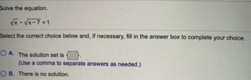 Solve the equation.
Vx - Vx-7 =1
Select the corect choice below and, if necessary, fill in the answer box to complete your choice.
O A. The solution set is .
(Use a comma to separate answers as needed.)
O B. There is no solution.
