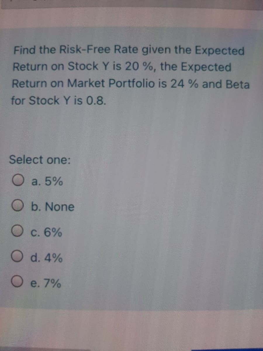 Find the Risk-Free Rate given the Expected
Return on Stock Y is 20 %, the Expected
Return on Market Portfolio is 24 % and Beta
for Stock Y is 0.8.
Select one:
O a. 5%
O b. None
O c. 6%
O d. 4%
O e. 7%
