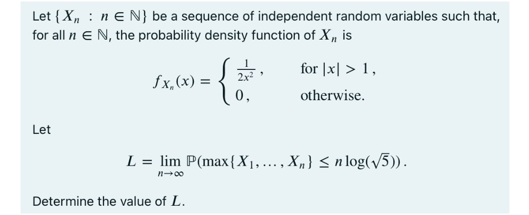 Let {Xn : n E N} be a sequence of independent random variables such that,
for all n E N, the probability density function of X , is
{;
for |x| > 1,
2x2
fx, (x) =
0,
otherwise.
Let
L = lim P(max{X1,..., X,} < n log(v5)).
n-00
Determine the value of L.
