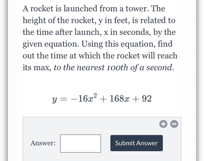A rocket is launched from a tower. The
height of the rocket, y in feet, is related to
the time after launch, x in seconds, by the
given equation. Using this equation, find
out the time at which the rocket will reach
its max, to the nearest 10oth of a second.
y = - 16x? + 168x + 92
Answer:
Submit Answer
