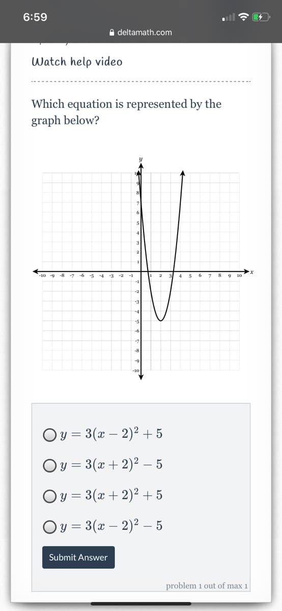 6:59
e deltamath.com
Watch help video
Which equation is represented by the
graph below?
5
4
2
1
-10 -9
-7
-4
-3
-2
-1
9
-3
-5
-8
-10
Oy = 3(x – 2)² + 5
Oy = 3(x + 2)² – 5
Oy = 3(x + 2)² + 5
Oy = 3(x – 2)2 – 5
Submit Answer
problem 1 out of max 1
