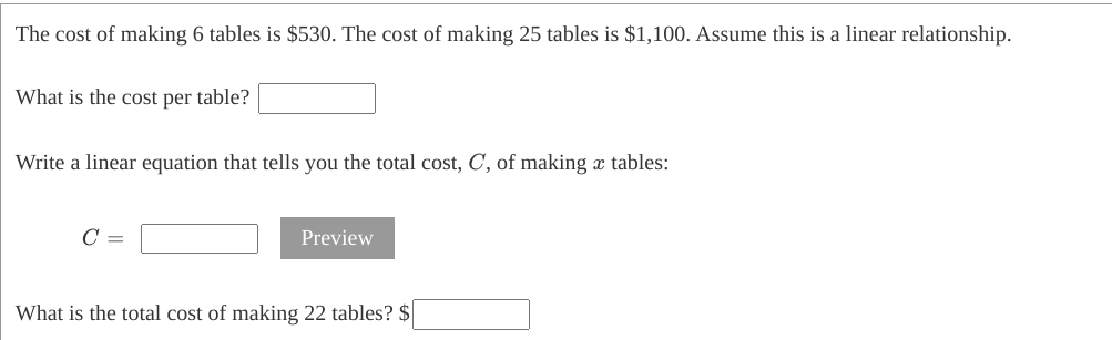 The cost of making 6 tables is $530. The cost of making 25 tables is $1,100. Assume this is a linear relationship.
What is the cost per table?
Write a linear equation that tells you the total cost, C, of making x tables:
C =
Preview
What is the total cost of making 22 tables? $
