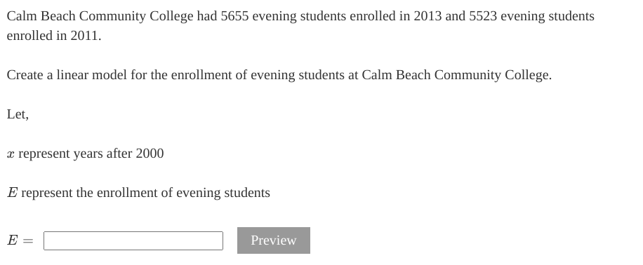 Calm Beach Community College had 5655 evening students enrolled in 2013 and 5523 evening students
enrolled in 2011.
Create a linear model for the enrollment of evening students at Calm Beach Community College.
Let,
x represent years after 2000
E represent the enrollment of evening students
E =
Preview
