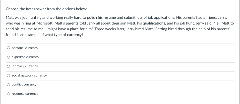 Choose the best answer from the options below:
Matt was job hunting and working really hard to polish his resume and submit lots of job applications. His parents had a friend, Jerry,
who was hiring at Microsoft. Matt's parents told Jerry all about their son Matt, his qualifications, and his job hunt. Jerry said, "Tell Matt to
send his resume to me! I might have a place for him." Three weeks later, Jerry hired Matt. Getting hired through the help of his parents'
friend is an example of what type of currency?
personal currency
O expertise currency
O intimacy currency
social network currency
O conflict currency
resource currency
