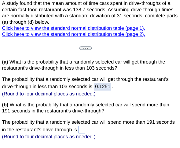 A study found that the mean amount of time cars spent in drive-throughs of a
certain fast-food restaurant was 138.7 seconds. Assuming drive-through times
are normally distributed with a standard deviation of 31 seconds, complete parts
(a) through (d) below.
Click here to view the standard normal distribution table (page 1).
Click here to view the standard normal distribution table (page 2).
(a) What is the probability that a randomly selected car will get through the
restaurant's drive-through in less than 103 seconds?
The probability that a randomly selected car will get through the restaurant's
drive-through in less than 103 seconds is 0.1251.
(Round to four decimal places as needed.)
(b) What is the probability that a randomly selected car will spend more than
191 seconds in the restaurant's drive-through?
The probability that a randomly selected car will spend more than 191 seconds
in the restaurant's drive-through is
(Round to four decimal places as needed.)