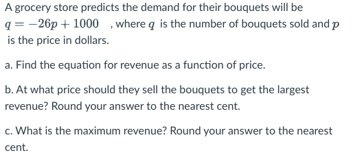 A grocery store predicts the demand for their bouquets will be
q = -26p + 1000 , where q is the number of bouquets sold and p
is the price in dollars.
a. Find the equation for revenue as a function of price.
b. At what price should they sell the bouquets to get the largest
revenue? Round your answer to the nearest cent.
c. What is the maximum revenue? Round your answer to the nearest
cent.
