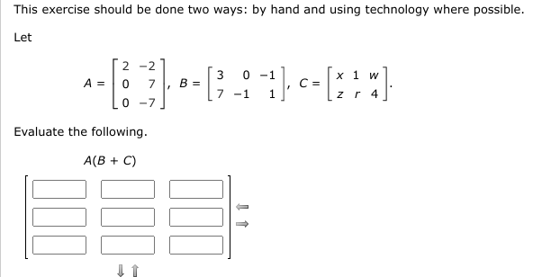 This exercise should be done two ways: by hand and using technology where possible.
Let
2 -2
3
0 -1
х 1 w
A =
7
в
C =
-1
z r
4
0 -7
Evaluate the following.
A(B + C)
