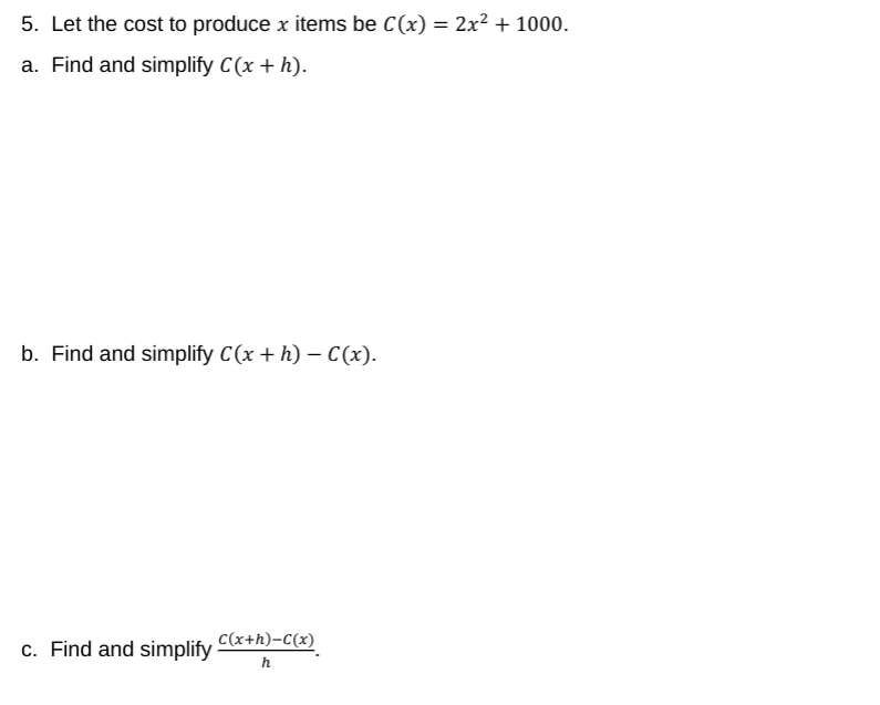 5. Let the cost to produce x items be C(x) = 2x² + 1000.
a. Find and simplify C(x + h).
b. Find and simplify C(x + h) – C(x).
C(x+h)-C(x)
c. Find and simplify
h
