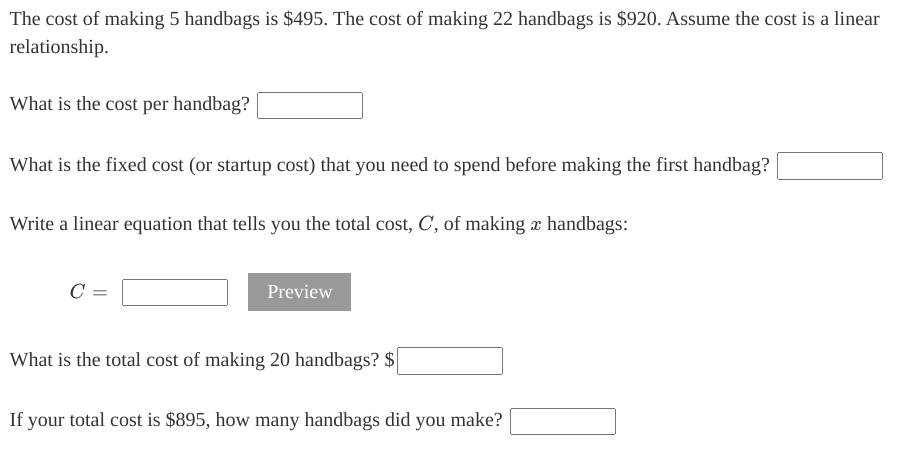 The cost of making 5 handbags is $495. The cost of making 22 handbags is $920. Assume the cost is a linear
relationship.
What is the cost per handbag?
What is the fixed cost (or startup cost) that you need to spend before making the first handbag?
Write a linear equation that tells you the total cost, C, of making x handbags:
C =
Preview
What is the total cost of making 20 handbags? $|
If your total cost is $895, how many handbags did you make?
