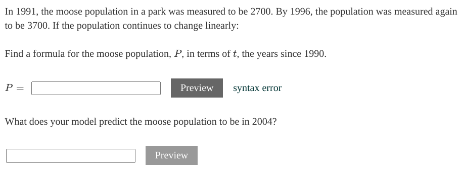 In 1991, the moose population in a park was measured to be 2700. By 1996, the population was measured again
to be 3700. If the population continues to change linearly:
Find a formula for the moose population, P, in terms of t, the years since 1990.
P =
Preview
syntax error
What does your model predict the moose population to be in 2004?
Preview

